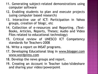 11. Generating subject-related demonstrations using
computer software
12. Enabling students to plan and execute projects
(using computer based research)
13. Interactive use of ICT: Participation in Yahoo
groups, creation of 'blogs', etc
14. Collection of e-resources and Reporting. (Text-
Books, Articles, Reports, Theses; Audio and Video
Files related to educational technology)
15. Critical review of UNESCO ICT Competency
standards for Teachers-2008
16. Write a report on INSAT programs.
17. Developing Educational blog in www.blogger.com
www.wordpress.com
18. Develop the news groups and report.
19. Creating an Account in Teacher tube/slideshare
and sharing your video/powerpoint
 