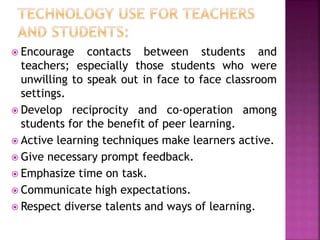  Encourage contacts between students and
teachers; especially those students who were
unwilling to speak out in face to face classroom
settings.
 Develop reciprocity and co-operation among
students for the benefit of peer learning.
 Active learning techniques make learners active.
 Give necessary prompt feedback.
 Emphasize time on task.
 Communicate high expectations.
 Respect diverse talents and ways of learning.
 