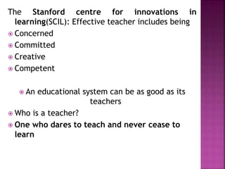 The Stanford centre for innovations in
learning(SCIL): Effective teacher includes being
 Concerned
 Committed
 Creative
 Competent
 An educational system can be as good as its
teachers
 Who is a teacher?
 One who dares to teach and never cease to
learn
 