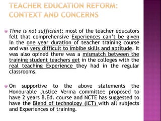 Time is not sufficient: most of the teacher educators
felt that comprehensive Experiences can’t be given
in the one year duration of teacher training course
and was very difficult to imbibe skills and aptitude. It
was also opined there was a mismatch between the
training student teachers get in the colleges with the
real teaching Experience they had in the regular
classrooms.
 On supportive to the above statements the
Honourable Justice Verma committee proposed to
have 2 years B.Ed. course and NCTE has suggested to
have the Blend of technology (ICT) with all subjects
and Experiences of training.
 