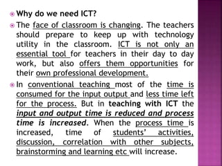  Why do we need ICT?
 The face of classroom is changing. The teachers
should prepare to keep up with technology
utility in the classroom. ICT is not only an
essential tool for teachers in their day to day
work, but also offers them opportunities for
their own professional development.
 In conventional teaching most of the time is
consumed for the input output and less time left
for the process. But in teaching with ICT the
input and output time is reduced and process
time is increased. When the process time is
increased, time of students’ activities,
discussion, correlation with other subjects,
brainstorming and learning etc will increase.
 
