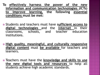 To effectively harness the power of the new
information and communication technologies (ICTs)
to improve learning, the following essential
conditions must be met:
 Students and teachers must have sufficient access to
digital technologies and the Internet in their
classrooms, schools, and teacher education
institutions.
 High quality, meaningful, and culturally responsive
digital content must be available for teachers and
learners.
 Teachers must have the knowledge and skills to use
the new digital tools and resources to help all
students achieve high academic standards.
 
