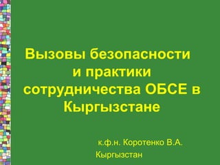Вызовы безопасности
и практики
сотрудничества ОБСЕ в
Кыргызстане
к.ф.н. Коротенко В.А.
Кыргызстан
 