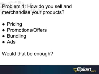 Problem 1: How do you sell and
merchandise your products?
● Pricing
● Promotions/Offers
● Bundling
● Ads
Would that be enough?
 