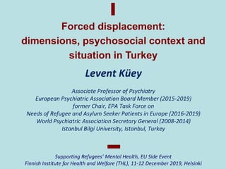 Levent Küey
Associate Professor of Psychiatry
European Psychiatric Association Board Member (2015-2019)
former Chair, EPA Task Force on
Needs of Refugee and Asylum Seeker Patients in Europe (2016-2019)
World Psychiatric Association Secretary General (2008-2014)
Istanbul Bilgi University, Istanbul, Turkey
Forced displacement:
dimensions, psychosocial context and
situation in Turkey
Supporting Refugees’ Mental Health, EU Side Event
Finnish Institute for Health and Welfare (THL), 11-12 December 2019, Helsinki
 