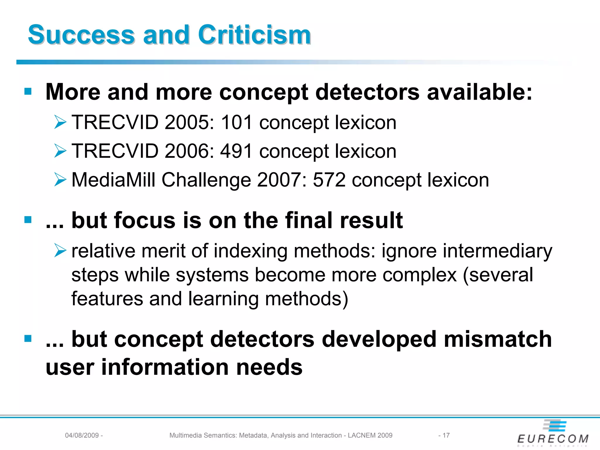 Success and Criticism

 More and more concept detectors available:
    TRECVID 2005: 101 concept lexicon
    TRECVID 2006: 491 concept lexicon
    MediaMill Challenge 2007: 572 concept lexicon

 ... but focus is on the final result
    relative merit of indexing methods: ignore intermediary
    steps while systems become more complex (several
    features and learning methods)

 ... but concept detectors developed mismatch
 user information needs

   04/08/2009 -   Multimedia Semantics: Metadata, Analysis and Interaction - LACNEM 2009   - 17
 