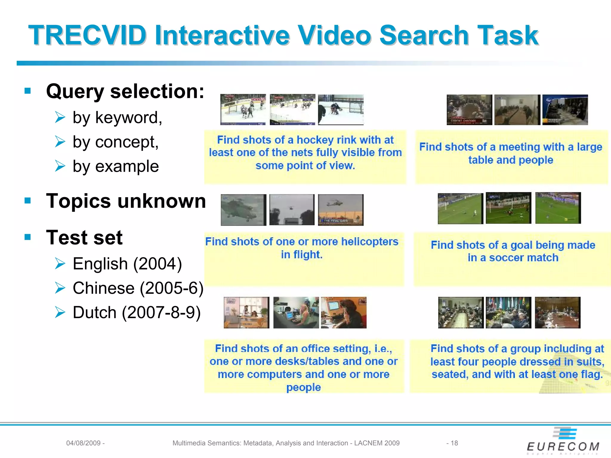 TRECVID Interactive Video Search Task
 Query selection:
    by keyword,
    by concept,
    by example

 Topics unknown
 Test set
    English (2004)
    Chinese (2005-6)
    Dutch (2007-8-9)




   04/08/2009 -   Multimedia Semantics: Metadata, Analysis and Interaction - LACNEM 2009   - 18
 