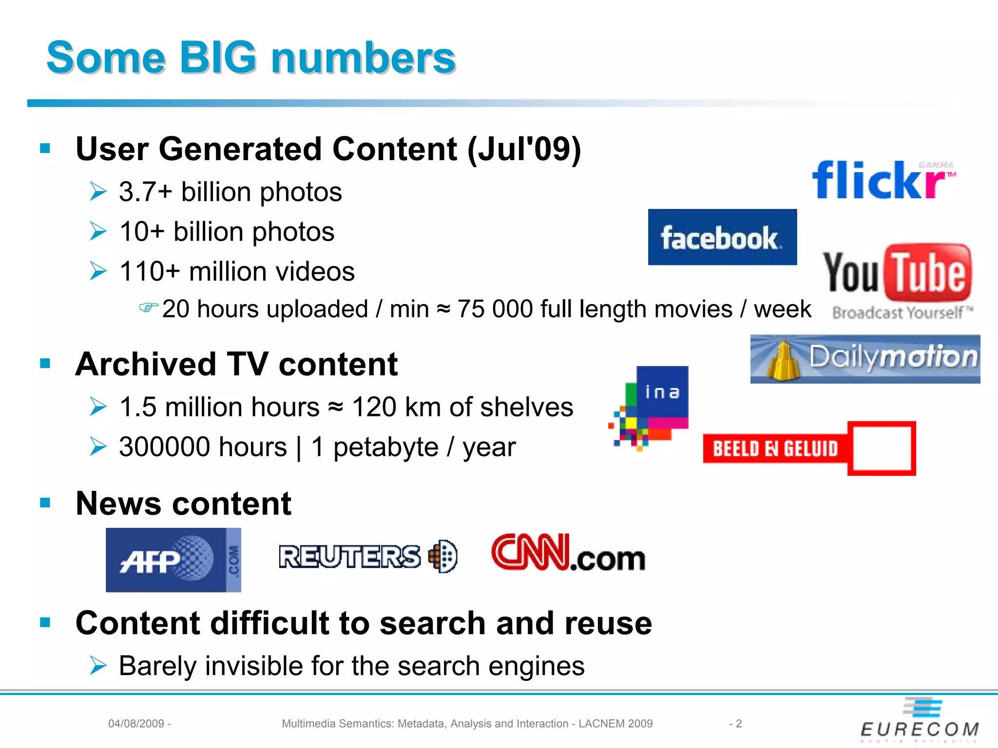 Some BIG numbers
 User Generated Content (Jul'09)
    3.7+ billion photos
    10+ billion photos
    110+ million videos
             20 hours uploaded / min ≈ 75 000 full length movies / week

 Archived TV content
    1.5 million hours ≈ 120 km of shelves
    300000 hours | 1 petabyte / year

 News content


 Content difficult to search and reuse
    Barely invisible for the search engines
   04/08/2009 -        Multimedia Semantics: Metadata, Analysis and Interaction - LACNEM 2009   -2
 