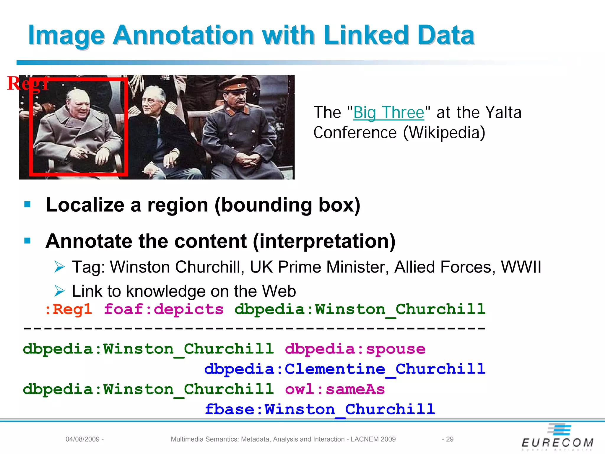 Image Annotation with Linked Data
Reg1
                                                                  The "Big Three" at the Yalta
                                                                  Conference (Wikipedia)



   Localize a region (bounding box)
   Annotate the content (interpretation)
      Tag: Winston Churchill, UK Prime Minister, Allied Forces, WWII
      Link to knowledge on the Web
   :Reg1 foaf:depicts dbpedia:Winston_Churchill
 ----------------------------------------------
 dbpedia:Winston_Churchill dbpedia:spouse
                       dbpedia:Clementine_Churchill
 dbpedia:Winston_Churchill owl:sameAs
                       fbase:Winston_Churchill
       04/08/2009 -   Multimedia Semantics: Metadata, Analysis and Interaction - LACNEM 2009   - 29
 