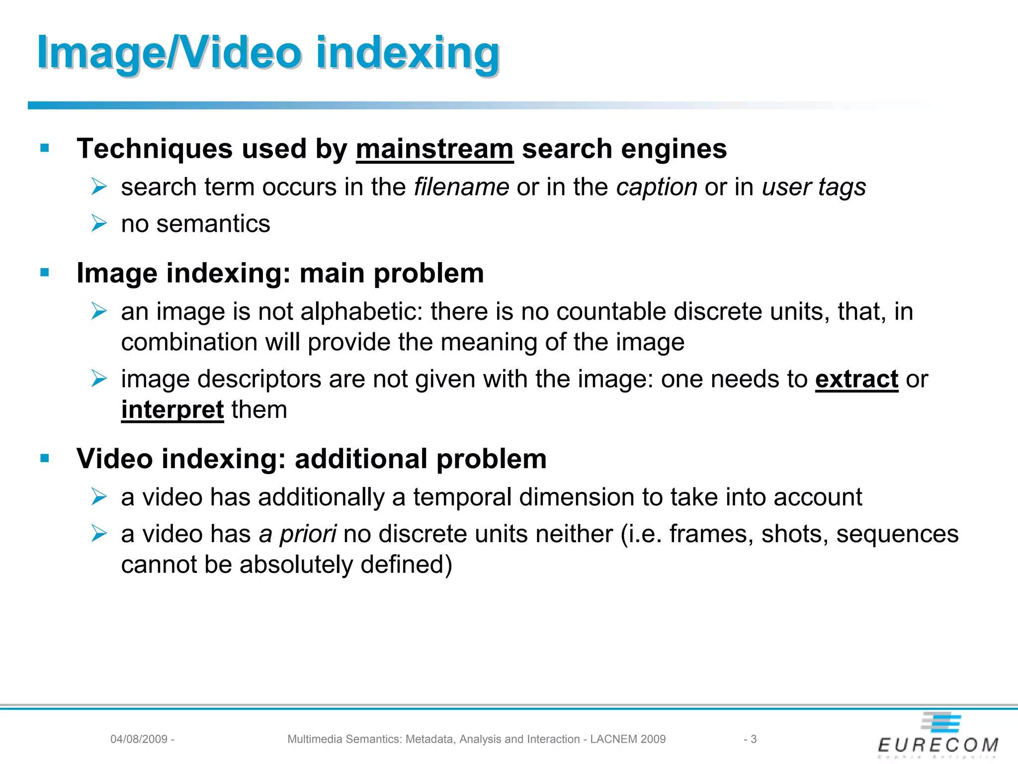 Image/Video indexing

 Techniques used by mainstream search engines
    search term occurs in the filename or in the caption or in user tags
    no semantics
 Image indexing: main problem
    an image is not alphabetic: there is no countable discrete units, that, in
    combination will provide the meaning of the image
    image descriptors are not given with the image: one needs to extract or
    interpret them
 Video indexing: additional problem
    a video has additionally a temporal dimension to take into account
    a video has a priori no discrete units neither (i.e. frames, shots, sequences
    cannot be absolutely defined)




   04/08/2009 -    Multimedia Semantics: Metadata, Analysis and Interaction - LACNEM 2009   -3
 