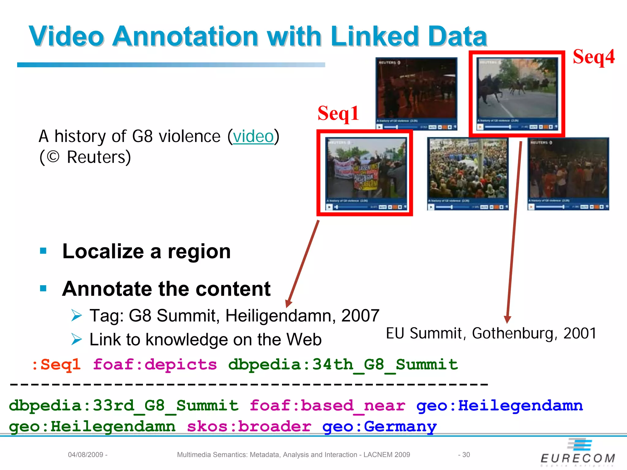 Video Annotation with Linked Data
                                                                                                      Seq4

                                                                Seq1
   A history of G8 violence (video)
   (© Reuters)




      Localize a region
      Annotate the content
        Tag: G8 Summit, Heiligendamn, 2007
        Link to knowledge on the Web       EU Summit, Gothenburg, 2001
  :Seq1 foaf:depicts dbpedia:34th_G8_Summit
----------------------------------------------
dbpedia:33rd_G8_Summit foaf:based_near geo:Heilegendamn
geo:Heilegendamn skos:broader geo:Germany
       04/08/2009 -   Multimedia Semantics: Metadata, Analysis and Interaction - LACNEM 2009   - 30
 