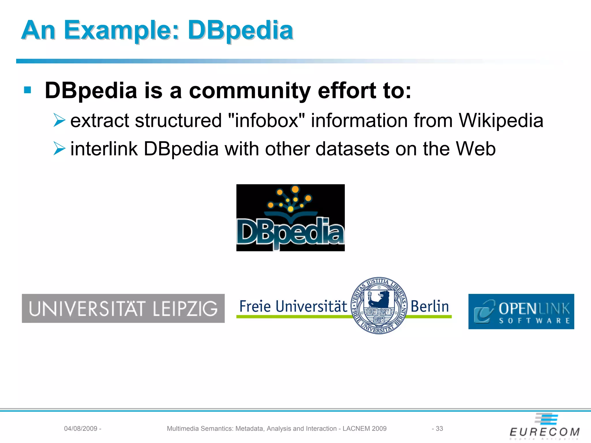 An Example: DBpedia

 DBpedia is a community effort to:
   extract structured "infobox" information from Wikipedia
   interlink DBpedia with other datasets on the Web




  04/08/2009 -   Multimedia Semantics: Metadata, Analysis and Interaction - LACNEM 2009   - 33
 
