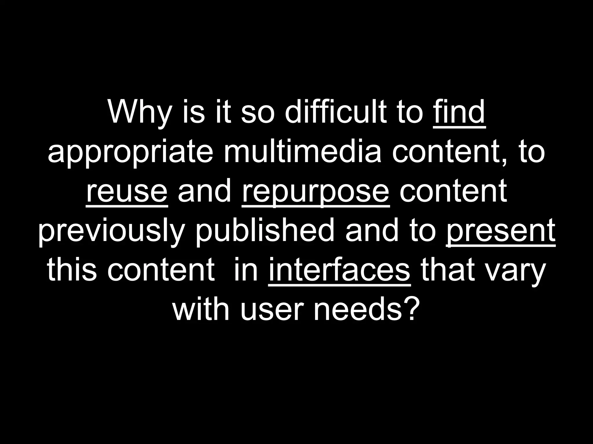 Why is it so difficult to find
 appropriate multimedia content, to
    reuse and repurpose content
previously published and to present
 this content in interfaces that vary
          with user needs?
 