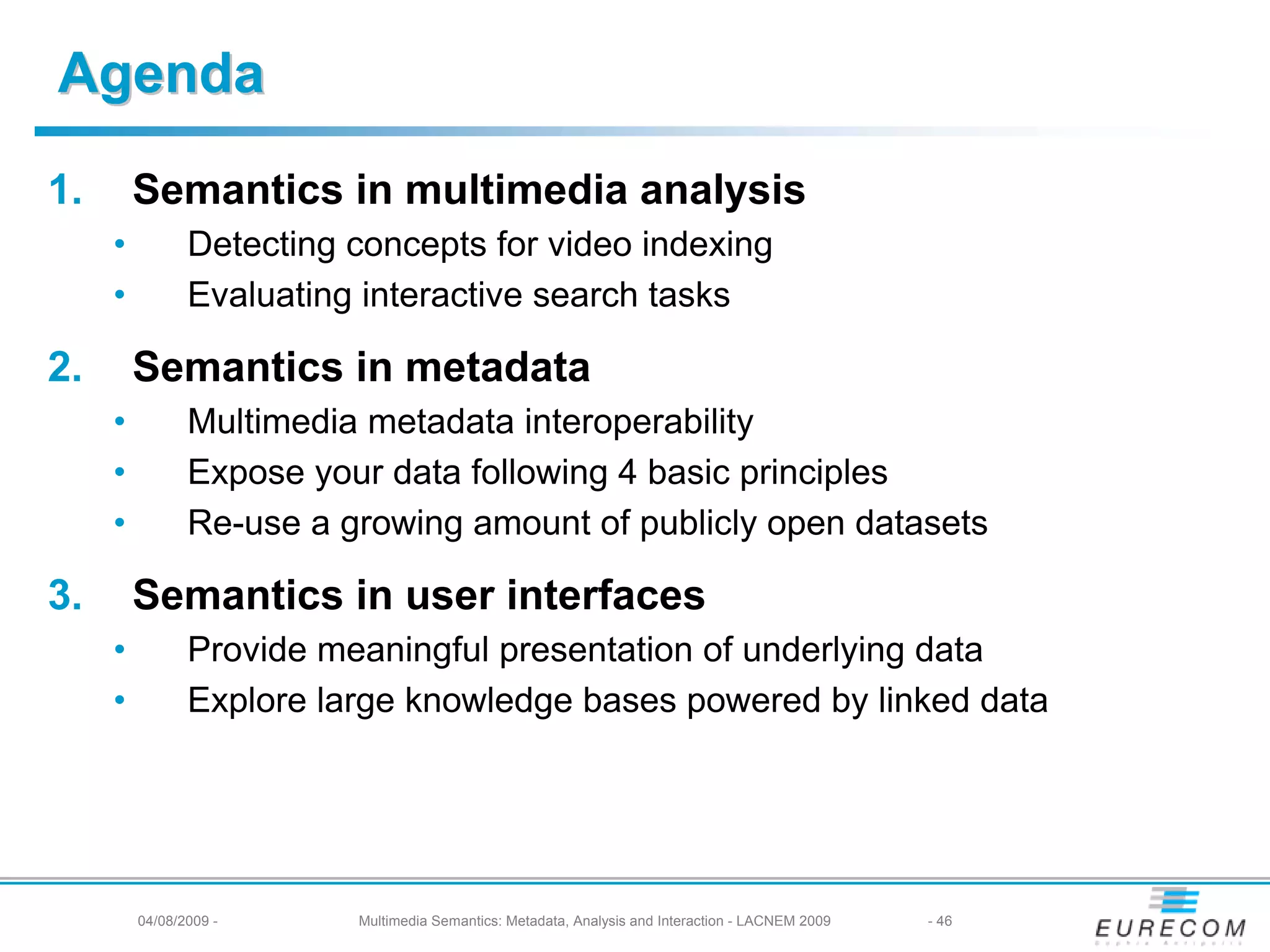 Agenda
1.       Semantics in multimedia analysis
     •          Detecting concepts for video indexing
     •          Evaluating interactive search tasks

2.       Semantics in metadata
     •          Multimedia metadata interoperability
     •          Expose your data following 4 basic principles
     •          Re-use a growing amount of publicly open datasets

3.       Semantics in user interfaces
     •          Provide meaningful presentation of underlying data
     •          Explore large knowledge bases powered by linked data




         04/08/2009 -     Multimedia Semantics: Metadata, Analysis and Interaction - LACNEM 2009   - 46
 