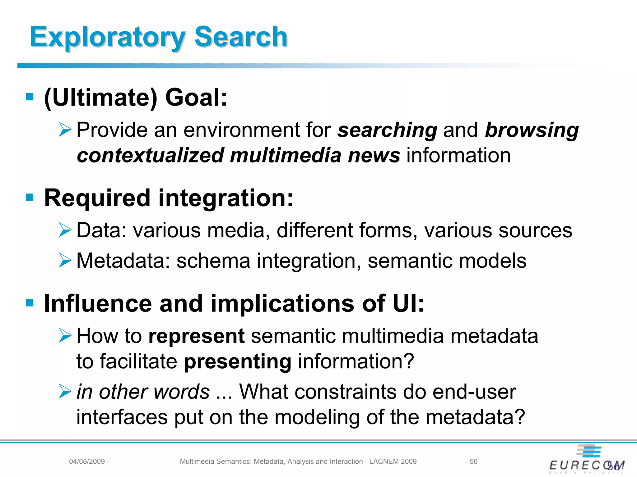 Exploratory Search

 (Ultimate) Goal:
     Provide an environment for searching and browsing
     contextualized multimedia news information

 Required integration:
     Data: various media, different forms, various sources
     Metadata: schema integration, semantic models

 Influence and implications of UI:
     How to represent semantic multimedia metadata
     to facilitate presenting information?
     in other words ... What constraints do end-user
     interfaces put on the modeling of the metadata?
   04/08/2009 -   Multimedia Semantics: Metadata, Analysis and Interaction - LACNEM 2009   - 56
                                                                                                  56
 
