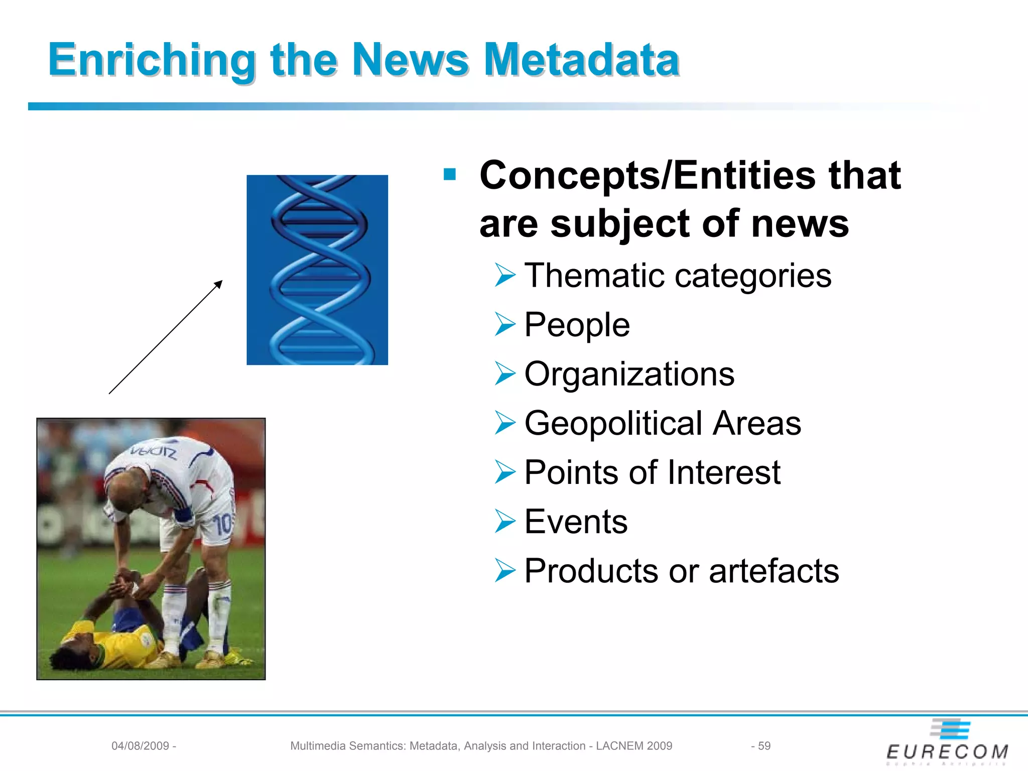 Enriching the News Metadata

                                                   Concepts/Entities that
                                                   are subject of news
                                                           Thematic categories
                                                           People
                                                           Organizations
                                                           Geopolitical Areas
                                                           Points of Interest
                                                           Events
                                                           Products or artefacts



  04/08/2009 -   Multimedia Semantics: Metadata, Analysis and Interaction - LACNEM 2009   - 59
 