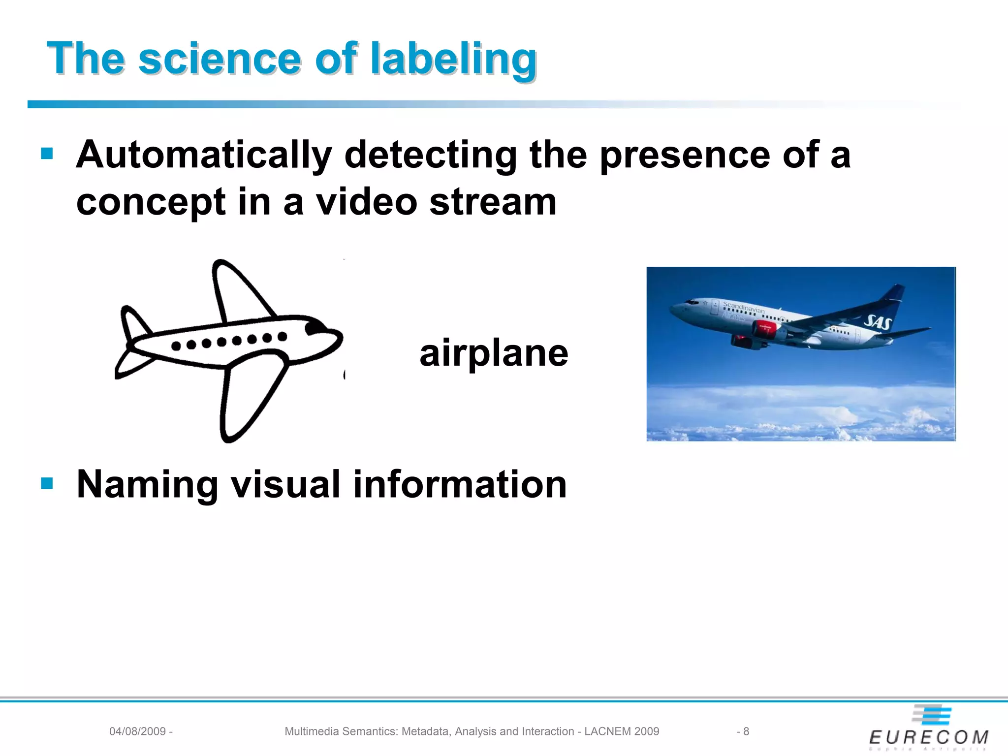 The science of labeling

 Automatically detecting the presence of a
 concept in a video stream


                                          airplane


 Naming visual information




  04/08/2009 -   Multimedia Semantics: Metadata, Analysis and Interaction - LACNEM 2009   -8
 