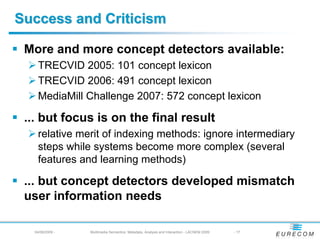 Success and Criticism

 More and more concept detectors available:
    TRECVID 2005: 101 concept lexicon
    TRECVID 2006: 491 concept lexicon
    MediaMill Challenge 2007: 572 concept lexicon

 ... but focus is on the final result
    relative merit of indexing methods: ignore intermediary
    steps while systems become more complex (several
    features and learning methods)

 ... but concept detectors developed mismatch
 user information needs

   04/08/2009 -   Multimedia Semantics: Metadata, Analysis and Interaction - LACNEM 2009   - 17
 