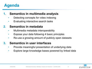 Agenda
1.       Semantics in multimedia analysis
     •          Detecting concepts for video indexing
     •          Evaluating interactive search tasks

2.       Semantics in metadata
     •          Multimedia metadata interoperability
     •          Expose your data following 4 basic principles
     •          Re-use a growing amount of publicly open datasets

3.       Semantics in user interfaces
     •          Provide meaningful presentation of underlying data
     •          Explore large knowledge bases powered by linked data




         04/08/2009 -     Multimedia Semantics: Metadata, Analysis and Interaction - LACNEM 2009   - 21
 