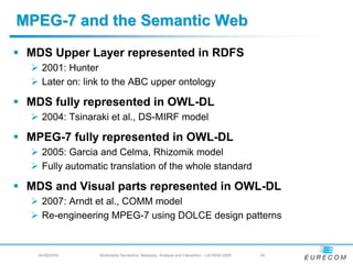 MPEG-7 and the Semantic Web
 MDS Upper Layer represented in RDFS
   2001: Hunter
   Later on: link to the ABC upper ontology

 MDS fully represented in OWL-DL
   2004: Tsinaraki et al., DS-MIRF model

 MPEG-7 fully represented in OWL-DL
   2005: Garcia and Celma, Rhizomik model
   Fully automatic translation of the whole standard

 MDS and Visual parts represented in OWL-DL
   2007: Arndt et al., COMM model
   Re-engineering MPEG-7 using DOLCE design patterns


  04/08/2009 -   Multimedia Semantics: Metadata, Analysis and Interaction - LACNEM 2009   - 24
 