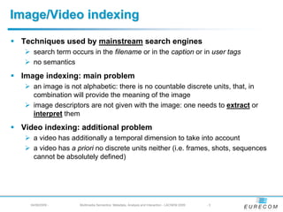 Image/Video indexing

 Techniques used by mainstream search engines
    search term occurs in the filename or in the caption or in user tags
    no semantics
 Image indexing: main problem
    an image is not alphabetic: there is no countable discrete units, that, in
    combination will provide the meaning of the image
    image descriptors are not given with the image: one needs to extract or
    interpret them
 Video indexing: additional problem
    a video has additionally a temporal dimension to take into account
    a video has a priori no discrete units neither (i.e. frames, shots, sequences
    cannot be absolutely defined)




   04/08/2009 -    Multimedia Semantics: Metadata, Analysis and Interaction - LACNEM 2009   -3
 