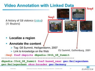 Video Annotation with Linked Data
                                                                                                      Seq4

                                                                Seq1
   A history of G8 violence (video)
   (© Reuters)




      Localize a region
      Annotate the content
        Tag: G8 Summit, Heiligendamn, 2007
        Link to knowledge on the Web       EU Summit, Gothenburg, 2001
  :Seq1 foaf:depicts dbpedia:34th_G8_Summit
----------------------------------------------
dbpedia:33rd_G8_Summit foaf:based_near geo:Heilegendamn
geo:Heilegendamn skos:broader geo:Germany
       04/08/2009 -   Multimedia Semantics: Metadata, Analysis and Interaction - LACNEM 2009   - 30
 