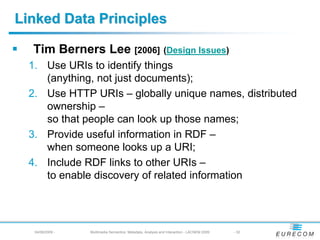Linked Data Principles

  Tim Berners Lee [2006] (Design Issues)
  1. Use URIs to identify things
     (anything, not just documents);
  2. Use HTTP URIs – globally unique names, distributed
     ownership –
     so that people can look up those names;
  3. Provide useful information in RDF –
     when someone looks up a URI;
  4. Include RDF links to other URIs –
     to enable discovery of related information




   04/08/2009 -   Multimedia Semantics: Metadata, Analysis and Interaction - LACNEM 2009   - 32
 