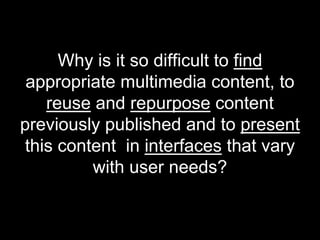 Why is it so difficult to find
 appropriate multimedia content, to
    reuse and repurpose content
previously published and to present
 this content in interfaces that vary
          with user needs?
 