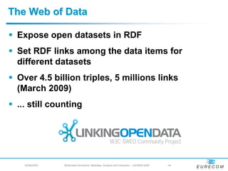 The Web of Data

 Expose open datasets in RDF
 Set RDF links among the data items for
 different datasets
 Over 4.5 billion triples, 5 millions links
 (March 2009)
 ... still counting




   04/08/2009 -   Multimedia Semantics: Metadata, Analysis and Interaction - LACNEM 2009   - 44
 