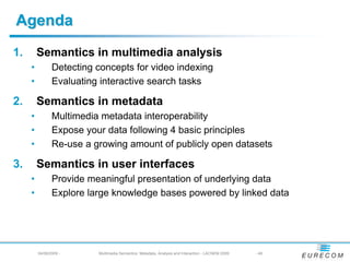 Agenda
1.       Semantics in multimedia analysis
     •          Detecting concepts for video indexing
     •          Evaluating interactive search tasks

2.       Semantics in metadata
     •          Multimedia metadata interoperability
     •          Expose your data following 4 basic principles
     •          Re-use a growing amount of publicly open datasets

3.       Semantics in user interfaces
     •          Provide meaningful presentation of underlying data
     •          Explore large knowledge bases powered by linked data




         04/08/2009 -     Multimedia Semantics: Metadata, Analysis and Interaction - LACNEM 2009   - 46
 