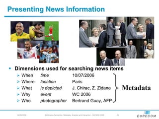 Presenting News Information




  Dimensions used for searching news items
       When      time                              10/07/2006
       Where     location                          Paris
       What      is depicted                       J. Chirac, Z. Zidane                            Metadata
       Why       event                             WC 2006
       Who       photographer                      Bertrand Guay, AFP


  04/08/2009 -     Multimedia Semantics: Metadata, Analysis and Interaction - LACNEM 2009   - 62
 