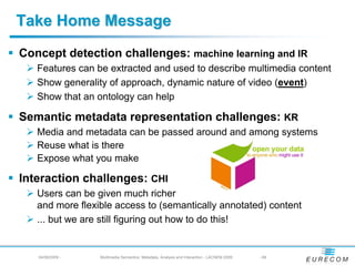 Take Home Message
Concept detection challenges: machine learning and IR
   Features can be extracted and used to describe multimedia content
   Show generality of approach, dynamic nature of video (event)
   Show that an ontology can help

Semantic metadata representation challenges: KR
   Media and metadata can be passed around and among systems
   Reuse what is there
   Expose what you make

Interaction challenges: CHI
   Users can be given much richer
   and more flexible access to (semantically annotated) content
   ... but we are still figuring out how to do this!


   04/08/2009 -   Multimedia Semantics: Metadata, Analysis and Interaction - LACNEM 2009   - 68
 