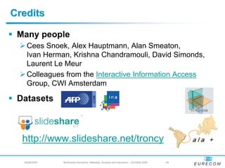 Credits

 Many people
   Cees Snoek, Alex Hauptmann, Alan Smeaton,
   Ivan Herman, Krishna Chandramouli, David Simonds,
   Laurent Le Meur
   Colleagues from the Interactive Information Access
   Group, CWI Amsterdam

 Datasets



  http://www.slideshare.net/troncy

  04/08/2009 -   Multimedia Semantics: Metadata, Analysis and Interaction - LACNEM 2009   - 69
 