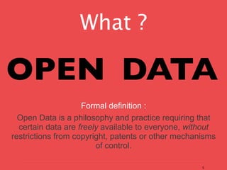 What ?

OPEN DATA
                    Formal definition :
  Open Data is a philosophy and practice requiring that
  certain data are freely available to everyone, without
restrictions from copyright, patents or other mechanisms
                        of control.

                                                    5
 