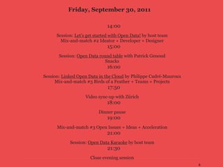 Friday, September 30, 2011

                               14:00
      Session: Let’s get started with Open Data! by host team
        Mix-and-match #2 Ideator + Developer + Designer
                               15:00
       Session: Open Data round table with Patrick Genoud
                             Snacks
                               16:00
Session: Linked Open Data in the Cloud by Philippe Cudré-Mauroux
      Mix-and-match #3 Birds of a Feather + Teams + Projects
                               17:50
                    Video sync-up with Zürich
                              18:00
                          Dinner pause
                               19:00
      Mix-and-match #3 Open Issues + Ideas + Acceleration
                               21:00
            Session: Open Data Karaoke by host team
                               21:30
                      Close evening session
                                                                   6
 