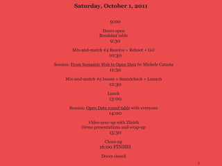 Saturday, October 1, 2011

                           9:00
                       Doors open
                      Breakfast table
                           9:30
        Mix-and-match #4 Resolve + Reboot + Go!
                           10:30
Session: From Semantic Web to Open Data by Michele Catasta
                           11:30
     Mix-and-match #5 Issues + Soundcheck + Launch
                           12:30
                          Lunch
                           13:00
       Session: Open Data round table with everyone
                           14:00
               Video sync-up with Zürich
             Demo presentations and wrap-up
                           15:30
                        Clean-up
                      16:00 FINISH
                       Doors closed
                                                             7
 