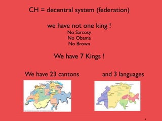 CH = decentral system (federation)

       we have not one king !
              No Sarcosy
              No Obama
              No Brown

         We have 7 Kings !

We have 23 cantons         and 3 languages




                                             4
 