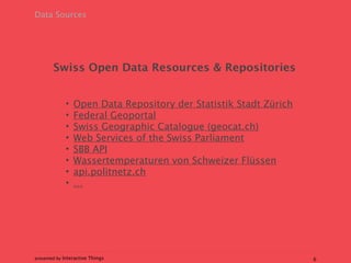 Data Sources




        Swiss Open Data Resources & Repositories


             •   Open Data Repository der Statistik Stadt Zürich
             •   Federal Geoportal
             •   Swiss Geographic Catalogue (geocat.ch)
             •   Web Services of the Swiss Parliament
             •   SBB API
             •   Wassertemperaturen von Schweizer Flüssen
             •   api.politnetz.ch
             •   …




presented by Interactive Things                                    6
 