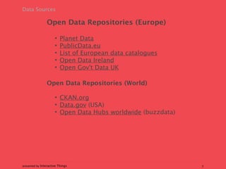 Data Sources

                 Open Data Repositories (Europe)

                      •   Planet Data
                      •   PublicData.eu
                      •   List of European data catalogues
                      •   Open Data Ireland
                      •   Open Gov't Data UK

                 Open Data Repositories (World)

                      • CKAN.org
                      • Data.gov (USA)
                      • Open Data Hubs worldwide (buzzdata)




presented by Interactive Things                               7
 
