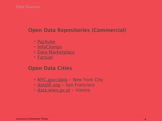 Data Sources




           Open Data Repositories (Commercial)

                 •   Pachube
                 •   InfoChimps
                 •   Data Marketplace
                 •   Factual

           Open Data Cities

                 • NYC.gov/data - New York City
                 • dataSF.org - San Francisco
                 • data.wien.gv.at - Vienna




presented by Interactive Things                   8
 