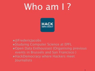 Who am I ?


•@FredericJacobs
•Studying Computer Science at EPFL
•Open Data Enthousiast (Organising previous
 events in Brussels and San Francisco )
•HackDemocracy where Hackers meet
 Journalists

                                          3
 