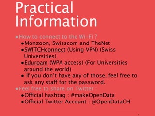 Practical
Information
•How to connect to the Wi-Fi ?
 •Monzoon, Swisscom and TheNet
 •SWITCHconnect (Using VPN) (Swiss
   Universities)
  •Eduroam (WPA access) (For Universities
   around the world)
  • If you don’t have any of those, feel free to
   ask any staff for the password.
•Feel free to share on Twitter :
  •Official hashtag : #makeOpenData
  •Official Twitter Account : @OpenDataCH
                                                   4
 