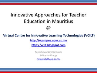 Innovative Approaches for Teacher
Education in Mauritius
@
Virtual Centre for Innovative Learning Technologies (VCILT)
http://vcampus.uom.ac.mu
http://vcilt.blogspot.com
Santally Mohammad Issack
Officer-in-Charge
m.santally@uom.ac.mu
 