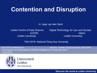 Discover the world at Leiden University
The 2016 Conference on Hsinchu, Taiwan, Keynote speech TAAI 2016
Technologies and Applications of Artificial Intelligence 27 November 2016
(TAAI 2016)
Contention and Disruption
H. Jaap van den Herik
Leiden Centre of Data Science Digital Technology for Law and Society
(LCDS) (elaw)
Leiden University Leiden University
TAAI 2016: National Tsing Hua University
 