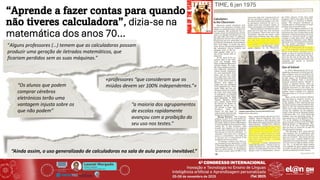 Leonel Morgado
Professor Catedrático
UniversidadeAberta & INESC TEC
“Aprende a fazer contas para quando
não tiveres calculadora”, dizia-se na
matemática dos anos 70…
“Alguns professores (…) temem que as calculadoras possam
produzir uma geração de iletrados matemáticos, que
ficariam perdidos sem as suas máquinas.”
«professores “que consideram que os
miúdos devem ser 100% independentes.”»
“Os alunos que podem
comprar cérebros
eletrónicos terão uma
vantagem injusta sobre os
que não podem”
“a maioria dos agrupamentos
de escolas rapidamente
avançou com a proibição do
seu uso nos testes.”
“Ainda assim, o uso generalizado de calculadoras na sala de aula parece inevitável.”
TIME, 6 jan 1975
 