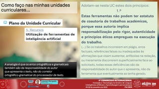 Leonel Morgado
Professor Catedrático
UniversidadeAberta & INESC TEC
Como faço nas minhas unidades
curriculares…
Adotam-se nesta UC estes dois princípios:
1.º
Estas ferramentas não podem ter estatuto
de coautoria de trabalhos académicos,
porque essa autoria implica
responsabilização pelo rigor, autenticidade
e princípios éticos empregues na execução
do trabalho.
(…) Se os trabalhos incorrerem em plágio, erros
factuais, referências falsas ou inadequadas às
afirmações que visam sustentar, anfibolias na redação,
ou meramente discorrerem superficialmente face ao
solicitado, todas essas deficiências são da
responsabilidade do autor que o apresenta, não da
ferramenta que eventualmente as tenha gerado.
A analogia é que os erros ortográficos e gramaticais
também são da responsabilidade do autor
que apresenta o texto, não do corretor
ortográfico-gramatical do processador de texto.
 