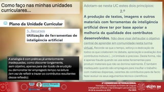 Leonel Morgado
Professor Catedrático
UniversidadeAberta & INESC TEC
Como faço nas minhas unidades
curriculares…
Adotam-se nesta UC estes dois princípios:
2.º
A produção de textos, imagens e outros
materiais com ferramentas de inteligência
artificial deve ter por base apoiar a
melhoria da qualidade dos contributos
desenvolvidos. Não deve visar defraudar o objetivo
central de aprender em comunidade nesta turma
virtual. Recorde-se que o tempo, esforço e dedicação de
todos os que colaboram no debate, apreciação e avaliação dos
contributos mútuos (…) é limitado e precioso. Desta forma, não
é apenas fraude quando se usa estas ferramentas para
produzir materiais que não se domina realmente. É também
inadequado quando são empregues para insuflar o trabalho
com matérias dispersas, carentes de contributos para de facto
fazer evoluir os seus argumentos técnico-científicos.
A analogia é com práticas já anteriormente
inadequadas, como discorrer longamente,
sem objetivo, apenas para dar ilusão de erudição
ou demonstrar ter empregado tempo na leitura
(em vez de refletir e trazer os contributos resultantes
dessa reflexão).
 