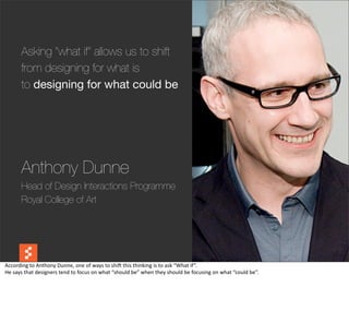 Asking "what if" allows us to shift
          from designing for what is
          to designing for what could be




          Anthony Dunne
          Head of Design Interactions Programme
          Royal College of Art



                                                                                                                                                                     @boonych

According	
  to	
  Anthony	
  Dunne,	
  one	
  of	
  ways	
  to	
  shiG	
  this	
  thinking	
  is	
  to	
  ask	
  “What	
  if”.
He	
  says	
  that	
  designers	
  tend	
  to	
  focus	
  on	
  what	
  “should	
  be”	
  when	
  they	
  should	
  be	
  focusing	
  on	
  what	
  “could	
  be”.
 