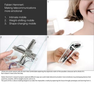 1
       Fabien Hemmert:
       Making telecommunications
       more emotional

       1. Intimate mobile
       2. Weight-shifting mobile
       3. Shape-changing mobile




2                                                                                                                3




                                                                                                                                                                                                    @boonych

I	
  think	
  one	
  of	
  the	
  reasons	
  why	
  we	
  don’t	
  feel	
  comfortable	
  exploring	
  the	
  expansive	
  realm	
  of	
  the	
  possible	
  is	
  because	
  we’re	
  afraid	
  of	
  it.	
  
But	
  it	
  doesn’t	
  have	
  to	
  be	
  that	
  way.

Fabien	
  Hemmert’s	
  research	
  projects	
  explored	
  diﬀerent	
  ways	
  we	
  could	
  make	
  telecommunica@on	
  more	
  emo@onal,	
  by	
  prototyping	
  devices	
  that	
  
could	
  kiss,	
  breathe,	
  shiG	
  its	
  weight	
  around,	
  and	
  so	
  on.
The	
  point	
  of	
  this	
  is	
  about	
  enabling	
  designers	
  to	
  make	
  the	
  impossible	
  a	
  reality	
  by	
  exploring	
  the	
  future	
  through	
  prototypes	
  and	
  learning	
  from	
  it.
 