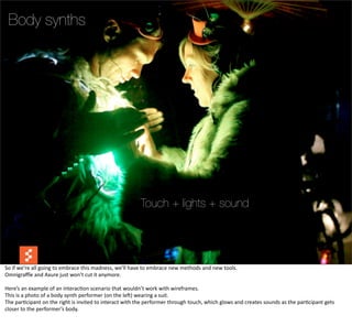 Body synths




                                                                                     Touch + lights + sound


                                                                                                                                                                                           @boonych

So	
  if	
  we’re	
  all	
  going	
  to	
  embrace	
  this	
  madness,	
  we’ll	
  have	
  to	
  embrace	
  new	
  methods	
  and	
  new	
  tools.
Omnigraﬄe	
  and	
  Axure	
  just	
  won’t	
  cut	
  it	
  anymore.

Here’s	
  an	
  example	
  of	
  an	
  interac@on	
  scenario	
  that	
  wouldn’t	
  work	
  with	
  wireframes.
This	
  is	
  a	
  photo	
  of	
  a	
  body	
  synth	
  performer	
  (on	
  the	
  leG)	
  wearing	
  a	
  suit.
The	
  par@cipant	
  on	
  the	
  right	
  is	
  invited	
  to	
  interact	
  with	
  the	
  performer	
  through	
  touch,	
  which	
  glows	
  and	
  creates	
  sounds	
  as	
  the	
  par@cipant	
  gets	
  
closer	
  to	
  the	
  performer’s	
  body.
 